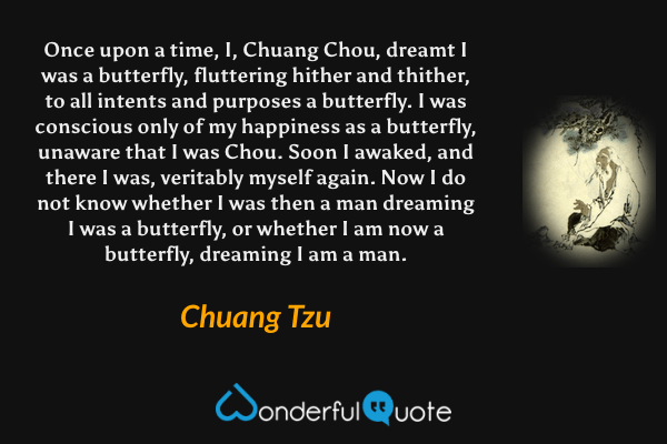 Once upon a time, I, Chuang Chou, dreamt I was a butterfly, fluttering hither and thither, to all intents and purposes a butterfly. I was conscious only of my happiness as a butterfly, unaware that I was Chou. Soon I awaked, and there I was, veritably myself again. Now I do not know whether I was then a man dreaming I was a butterfly, or whether I am now a butterfly, dreaming I am a man. - Chuang Tzu quote.