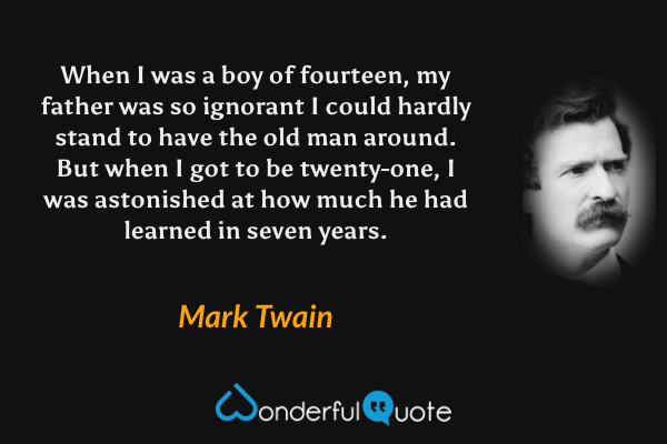When I was a boy of fourteen, my father was so ignorant I could hardly stand to have the old man around. But when I got to be twenty-one, I was astonished at how much he had learned in seven years. - Mark Twain quote.