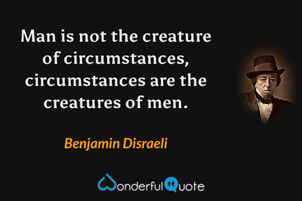 Man is not the creature of circumstances, circumstances are the creatures of men. - Benjamin Disraeli quote.