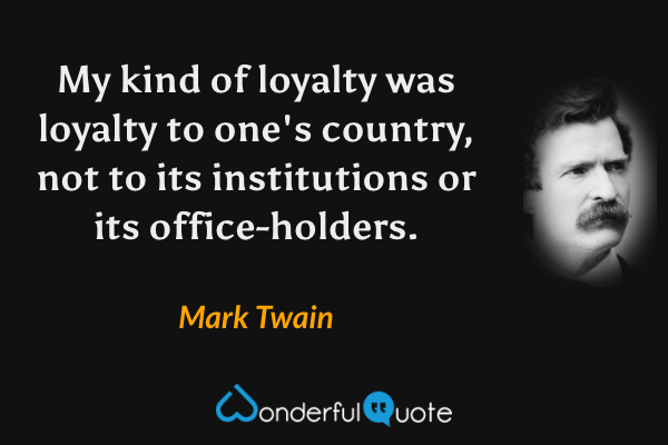 My kind of loyalty was loyalty to one's country, not to its institutions or its office-holders. - Mark Twain quote.