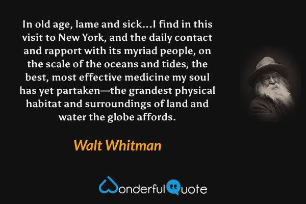 In old age, lame and sick...I find in this visit to New York, and the daily contact and rapport with its myriad people, on the scale of the oceans and tides, the best, most effective medicine my soul has yet partaken—the grandest physical habitat and surroundings of land and water the globe affords. - Walt Whitman quote.