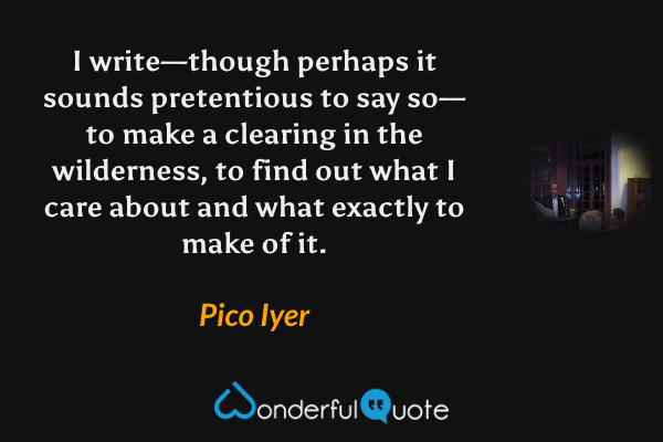 I write—though perhaps it sounds pretentious to say so—to make a clearing in the wilderness, to find out what I care about and what exactly to make of it. - Pico Iyer quote.