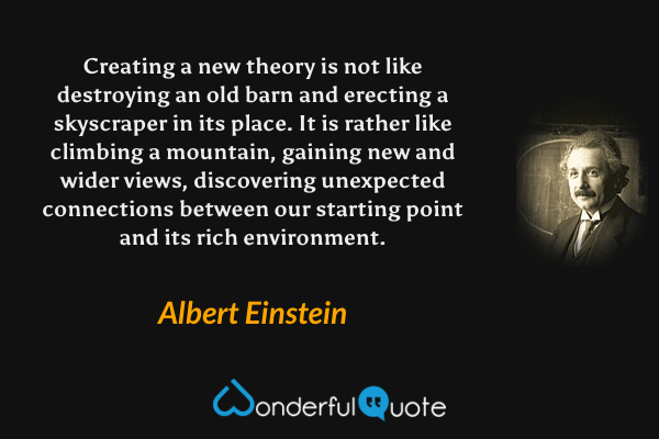Creating a new theory is not like destroying an old barn and erecting a skyscraper in its place. It is rather like climbing a mountain, gaining new and wider views, discovering unexpected connections between our starting point and its rich environment. - Albert Einstein quote.
