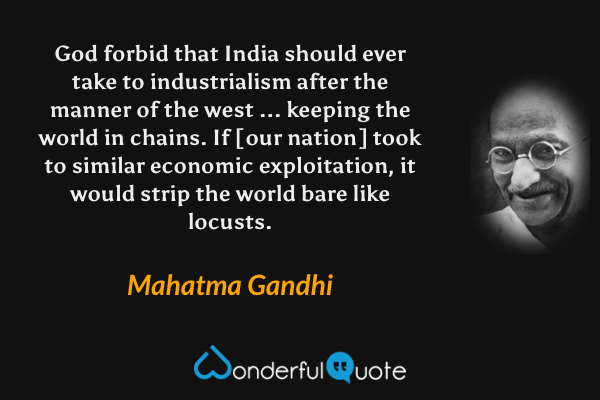 God forbid that India should ever take to industrialism after the manner of the west ... keeping the world in chains. If [our nation] took to similar economic exploitation, it would strip the world bare like locusts. - Mahatma Gandhi quote.