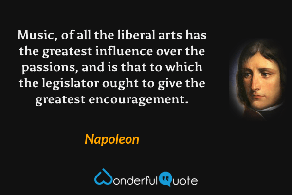 Music, of all the liberal arts has the greatest influence over the passions, and is that to which the legislator ought to give the greatest encouragement. - Napoleon quote.