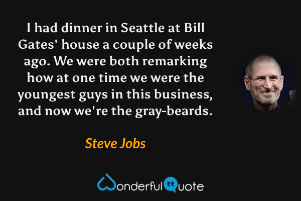 I had dinner in Seattle at Bill Gates' house a couple of weeks ago. We were both remarking how at one time we were the youngest guys in this business, and now we're the gray-beards. - Steve Jobs quote.