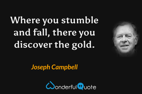 Where you stumble and fall, there you discover the gold. - Joseph Campbell quote.