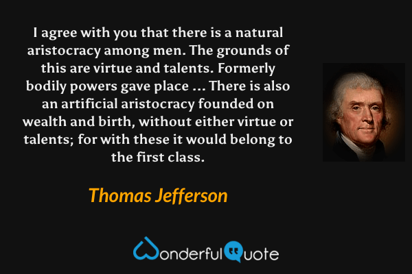 I agree with you that there is a natural aristocracy among men. The grounds of this are virtue and talents. Formerly bodily powers gave place ... There is also an artificial aristocracy founded on wealth and birth, without either virtue or talents; for with these it would belong to the first class. - Thomas Jefferson quote.