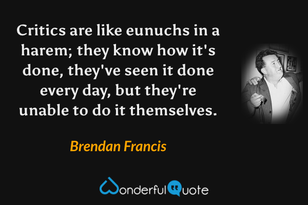 Critics are like eunuchs in a harem; they know how it's done, they've seen it done every day, but they're unable to do it themselves. - Brendan Francis quote.