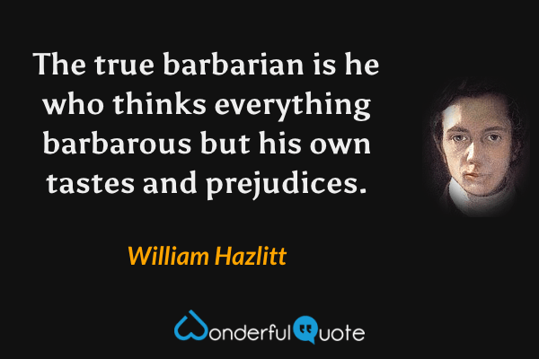 The true barbarian is he who thinks everything barbarous but his own tastes and prejudices. - William Hazlitt quote.