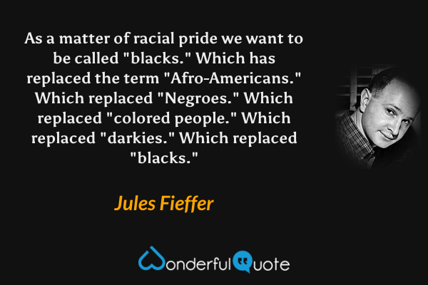As a matter of racial pride we want to be called "blacks."  Which has replaced the term "Afro-Americans."  Which replaced "Negroes."  Which replaced "colored people."  Which replaced "darkies."  Which replaced "blacks." - Jules Fieffer quote.