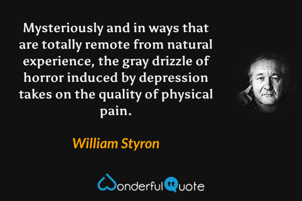 Mysteriously and in ways that are totally remote from natural experience, the gray drizzle of horror induced by depression takes on the quality of physical pain. - William Styron quote.