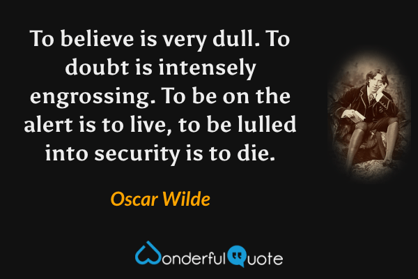 To believe is very dull.  To doubt is intensely engrossing.  To be on the alert is to live, to be lulled into security is to die. - Oscar Wilde quote.