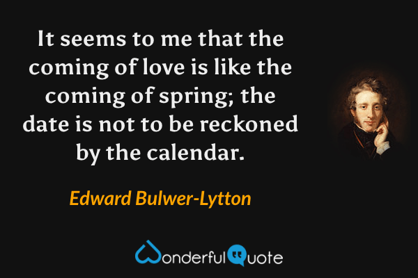 It seems to me that the coming of love is like the coming of spring; the date is not to be reckoned by the calendar. - Edward Bulwer-Lytton quote.