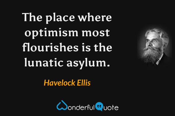 The place where optimism most flourishes is the lunatic asylum. - Havelock Ellis quote.