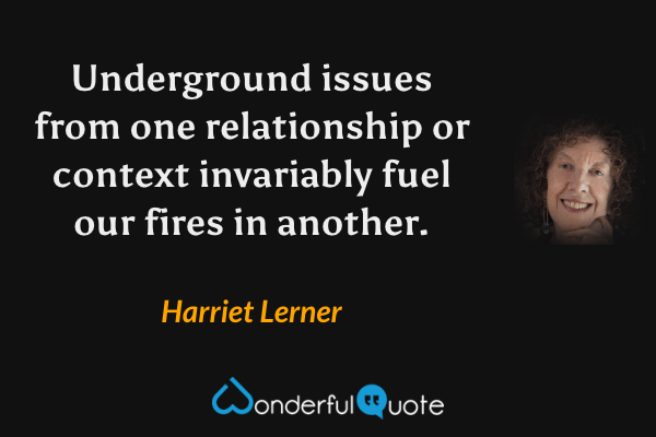 Underground issues from one relationship or context invariably fuel our fires in another. - Harriet Lerner quote.