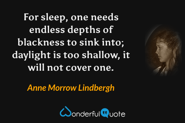 For sleep, one needs endless depths of blackness to sink into; daylight is too shallow, it will not cover one. - Anne Morrow Lindbergh quote.