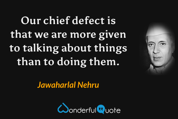 Our chief defect is that we are more given to talking about things than to doing them. - Jawaharlal Nehru quote.