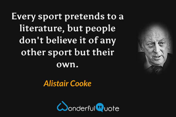 Every sport pretends to a literature, but people don't believe it of any other sport but their own. - Alistair Cooke quote.