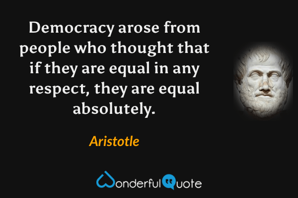 Democracy arose from people who thought that if they are equal in any respect, they are equal absolutely. - Aristotle quote.