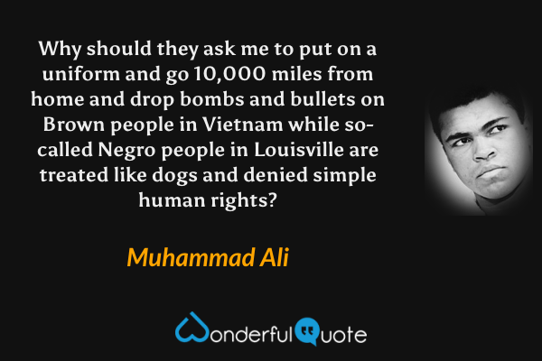 Why should they ask me to put on a uniform and go 10,000 miles from home and drop bombs and bullets on Brown people in Vietnam while so-called Negro people in Louisville are treated like dogs and denied simple human rights? - Muhammad Ali quote.