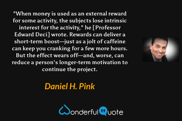 "When money is used as an external reward for some activity, the subjects lose intrinsic interest for the activity," he [Professor Edward Deci] wrote. Rewards can deliver a short-term boost—just as a jolt of caffeine can keep you cranking for a few more hours. But the effect wears off—and, worse, can reduce a person's longer-term motivation to continue the project. - Daniel H. Pink quote.