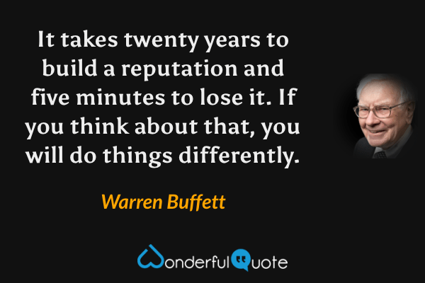 It takes twenty years to build a reputation and five minutes to lose it. If you think about that, you will do things differently. - Warren Buffett quote.
