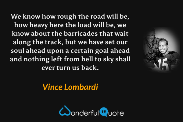 We know how rough the road will be, how heavy here the load will be, we know about the barricades that wait along the track, but we have set our soul ahead upon a certain goal ahead and nothing left from hell to sky shall ever turn us back. - Vince Lombardi quote.