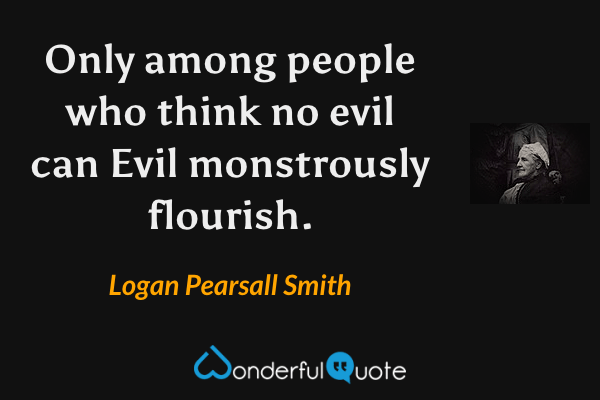 Only among people who think no evil can Evil monstrously flourish. - Logan Pearsall Smith quote.