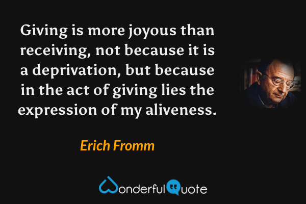 Giving is more joyous than receiving, not because it is a deprivation, but because in the act of giving lies the expression of my aliveness. - Erich Fromm quote.