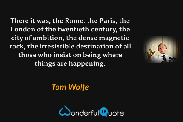 There it was, the Rome, the Paris, the London of the twentieth century, the city of ambition, the dense magnetic rock, the irresistible destination of all those who insist on being where things are happening. - Tom Wolfe quote.