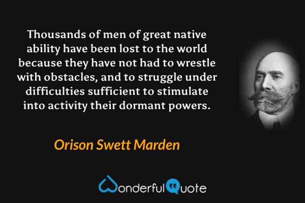 Thousands of men of great native ability have been lost to the world because they have not had to wrestle with obstacles, and to struggle under difficulties sufficient to stimulate into activity their dormant powers. - Orison Swett Marden quote.