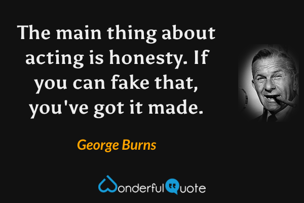The main thing about acting is honesty.  If you can fake that, you've got it made. - George Burns quote.