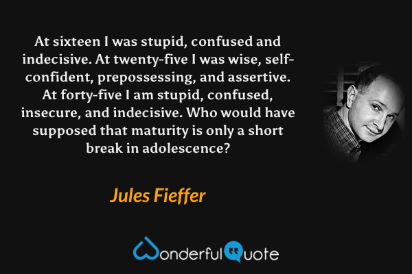 At sixteen I was stupid, confused and indecisive.  At twenty-five I was wise, self-confident, prepossessing, and assertive.  At forty-five I am stupid, confused, insecure, and indecisive. Who would have supposed that maturity is only a short break in adolescence? - Jules Fieffer quote.
