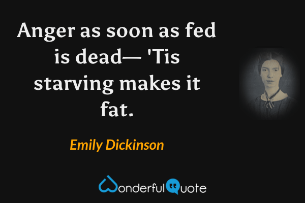 Anger as soon as fed is dead—
'Tis starving makes it fat. - Emily Dickinson quote.