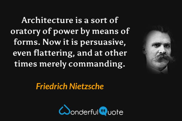 Architecture is a sort of oratory of power by means of forms.  Now it is persuasive, even flattering, and at other times merely commanding. - Friedrich Nietzsche quote.