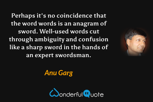 Perhaps it's no coincidence that the word words is an anagram of sword.  Well-used words cut through ambiguity and confusion like a sharp sword in the hands of an expert swordsman. - Anu Garg quote.