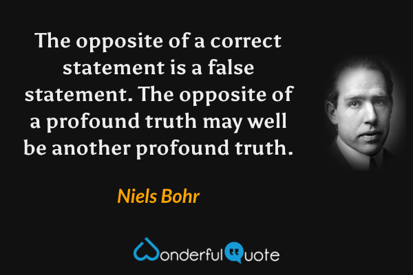The opposite of a correct statement is a false statement. The opposite of a profound truth may well be another profound truth. - Niels Bohr quote.