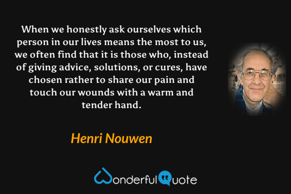 When we honestly ask ourselves which person in our lives means the most to us, we often find that it is those who, instead of giving advice, solutions, or cures, have chosen rather to share our pain and touch our wounds with a warm and tender hand. - Henri Nouwen quote.