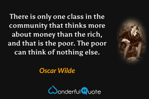 There is only one class in the community that thinks more about money than the rich, and that is the poor. The poor can think of nothing else. - Oscar Wilde quote.