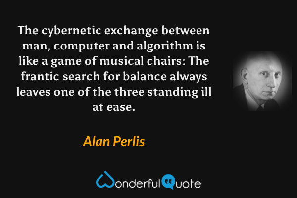 The cybernetic exchange between man, computer and algorithm is like a game of musical chairs: The frantic search for balance always leaves one of the three standing ill at ease. - Alan Perlis quote.