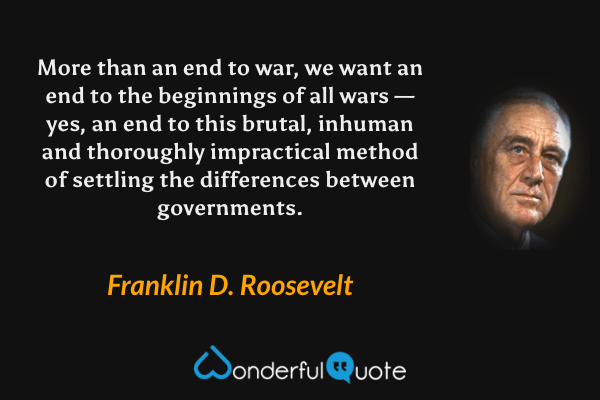 More than an end to war, we want an end to the beginnings of all wars — yes, an end to this brutal, inhuman and thoroughly impractical method of settling the differences between governments. - Franklin D. Roosevelt quote.