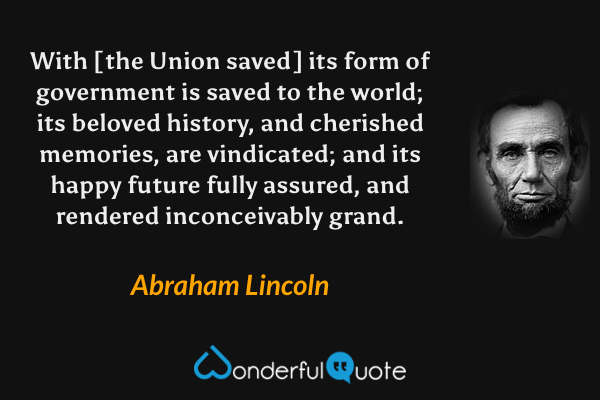 With [the Union saved] its form of government is saved to the world; its beloved history, and cherished memories, are vindicated; and its happy future fully assured, and rendered inconceivably grand. - Abraham Lincoln quote.