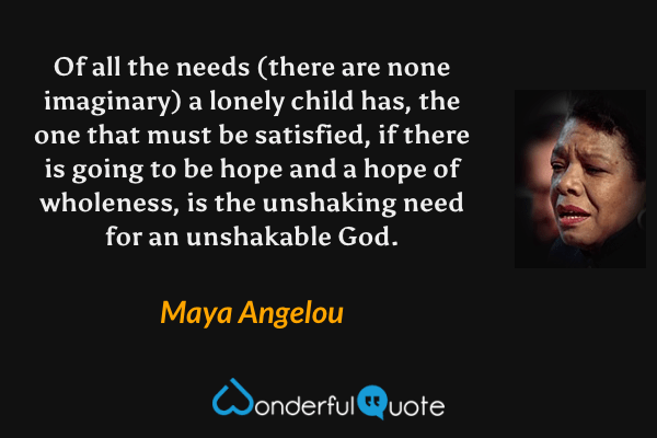 Of all the needs (there are none imaginary) a lonely child has, the one that must be satisfied, if there is going to be hope and a hope of wholeness, is the unshaking need for an unshakable God. - Maya Angelou quote.