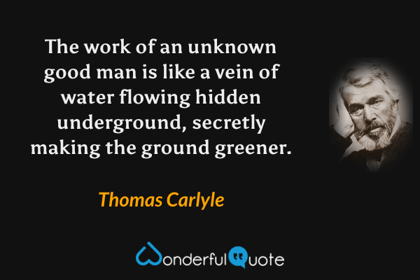 The work of an unknown good man is like a vein of water flowing hidden underground, secretly making the ground greener. - Thomas Carlyle quote.