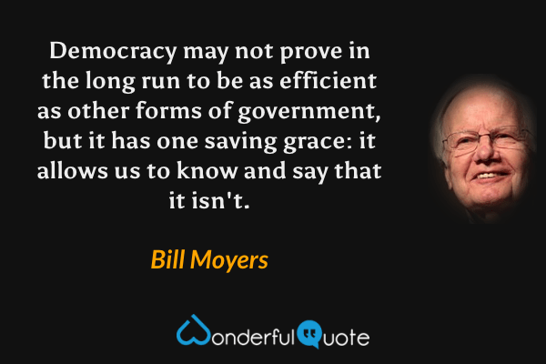 Democracy may not prove in the long run to be as efficient as other forms of government, but it has one saving grace: it allows us to know and say that it isn't. - Bill Moyers quote.