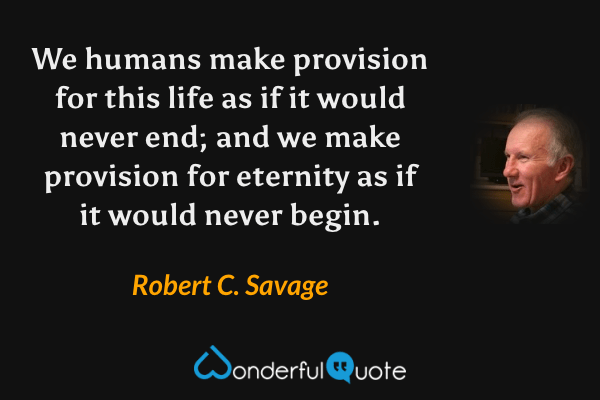 We humans make provision for this life as if it would never end; and we make provision for eternity as if it would never begin. - Robert C. Savage quote.