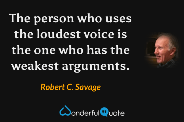 The person who uses the loudest voice is the one who has the weakest arguments. - Robert C. Savage quote.