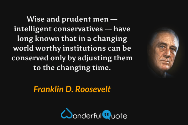 Wise and prudent men — intelligent conservatives — have long known that in a changing world worthy institutions can be conserved only by adjusting them to the changing time. - Franklin D. Roosevelt quote.