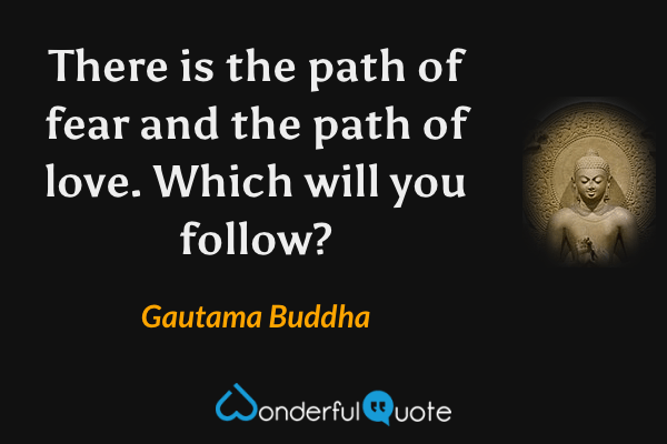 There is the path of fear and the path of love. Which will you follow? - Gautama Buddha quote.